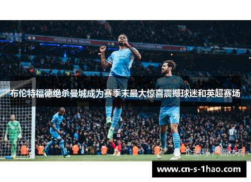 布伦特福德绝杀曼城成为赛季末最大惊喜震撼球迷和英超赛场