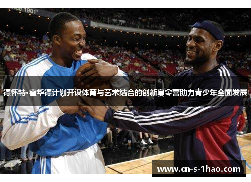 德怀特·霍华德计划开设体育与艺术结合的创新夏令营助力青少年全面发展 德怀特·霍华德计划开设体育与艺术结合的创新夏令营助力青少年全面发展