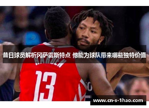 昔日球员解析冈萨雷斯特点 他能为球队带来哪些独特价值