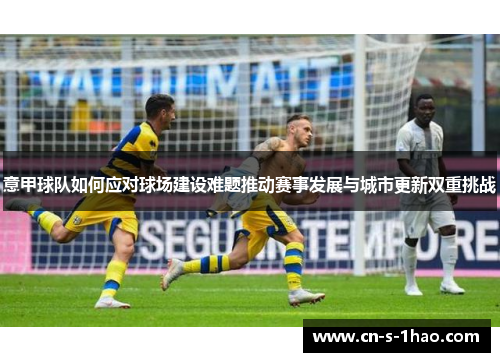 意甲球队如何应对球场建设难题推动赛事发展与城市更新双重挑战 意甲球队如何应对球场建设难题推动赛事发展与城市更新双重挑战