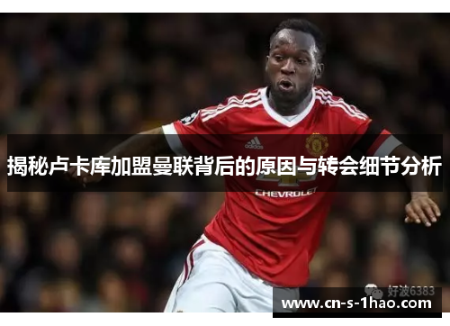揭秘卢卡库加盟曼联背后的原因与转会细节分析