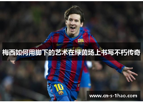 梅西如何用脚下的艺术在绿茵场上书写不朽传奇 梅西如何用脚下的艺术在绿茵场上书写不朽传奇