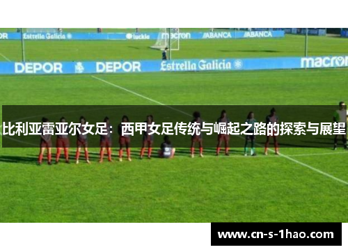 比利亚雷亚尔女足：西甲女足传统与崛起之路的探索与展望