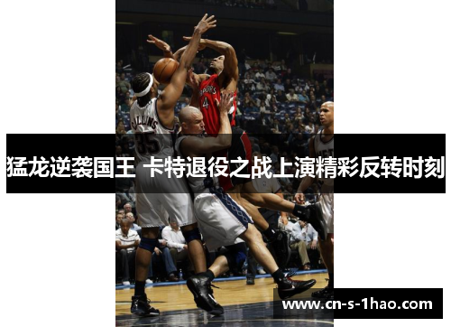 猛龙逆袭国王 卡特退役之战上演精彩反转时刻