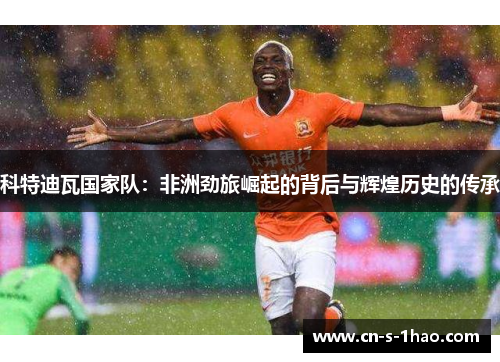 科特迪瓦国家队:非洲劲旅崛起的背后与辉煌历史的传承 科特迪瓦国家队:非洲劲旅崛起的背后与辉煌历史的传承