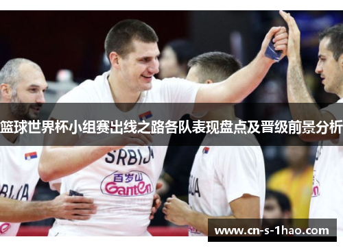 篮球世界杯小组赛出线之路各队表现盘点及晋级前景分析 篮球世界杯小组赛出线之路各队表现盘点及晋级前景分析