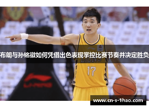 布朗与孙铭徽如何凭借出色表现掌控比赛节奏并决定胜负