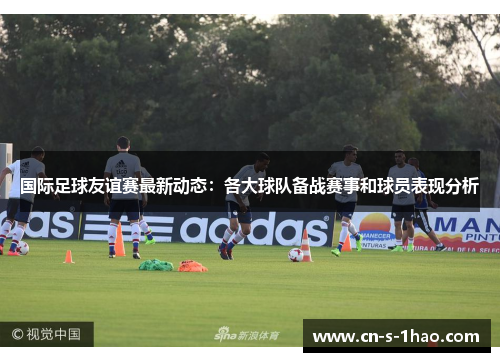 国际足球友谊赛最新动态：各大球队备战赛事和球员表现分析