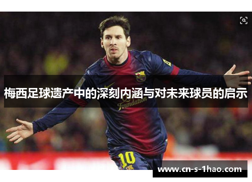 梅西足球遗产中的深刻内涵与对未来球员的启示 梅西足球遗产中的深刻内涵与对未来球员的启示