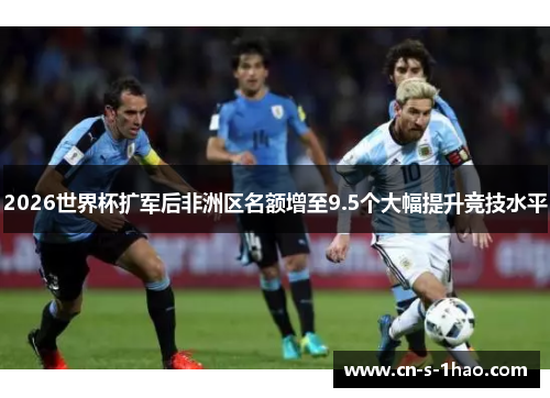 2026世界杯扩军后非洲区名额增至9.5个大幅提升竞技水平
