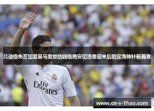 吕迪格免签加盟皇马重塑防线格局安切洛蒂迎来后防定海神针新篇章