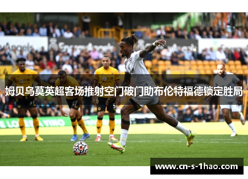 姆贝乌莫英超客场推射空门破门助布伦特福德锁定胜局 姆贝乌莫英超客场推射空门破门助布伦特福德锁定胜局