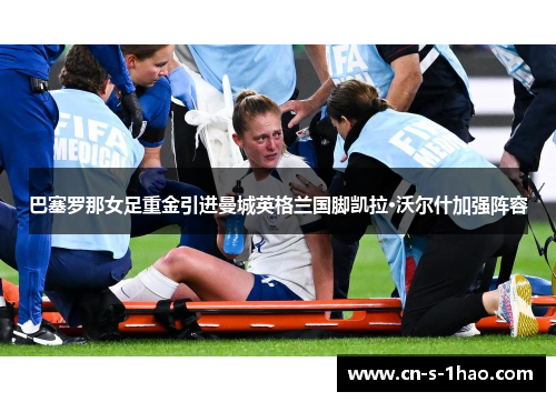 巴塞罗那女足重金引进曼城英格兰国脚凯拉·沃尔什加强阵容