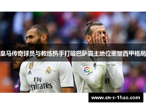 皇马传奇球员与教练携手打破巴萨霸主地位重塑西甲格局