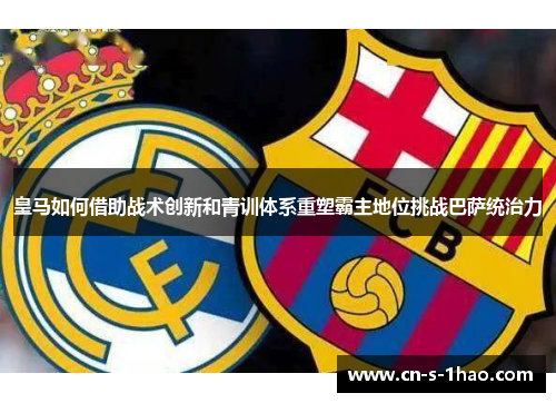 皇马如何借助战术创新和青训体系重塑霸主地位挑战巴萨统治力