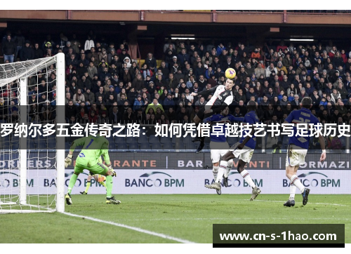 罗纳尔多五金传奇之路：如何凭借卓越技艺书写足球历史