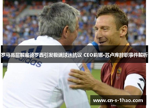 罗马高层解雇德罗西引发极端球迷抗议 CEO莉娜·苏卢库辞职事件解析
