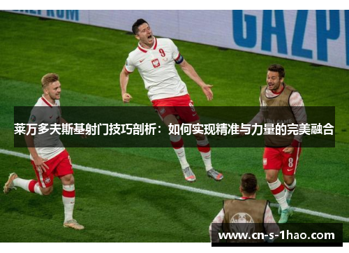 莱万多夫斯基射门技巧剖析：如何实现精准与力量的完美融合