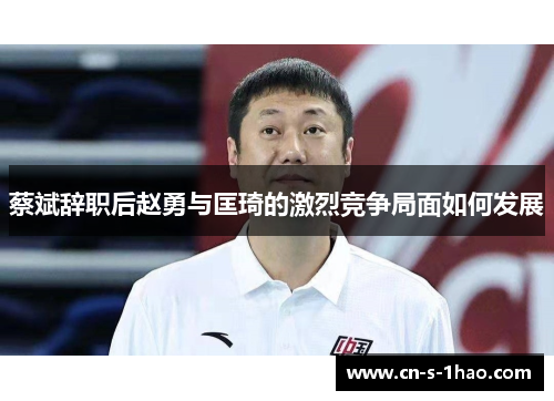蔡斌辞职后赵勇与匡琦的激烈竞争局面如何发展 蔡斌辞职后赵勇与匡琦的激烈竞争局面如何发展