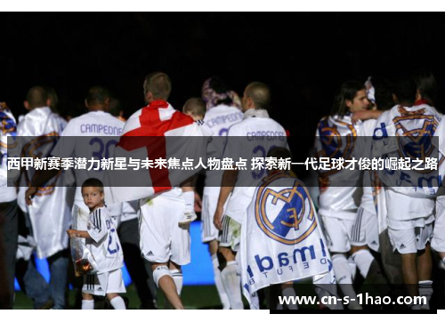 西甲新赛季潜力新星与未来焦点人物盘点 探索新一代足球才俊的崛起之路